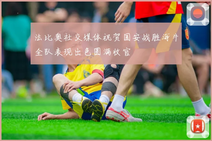 法比奥社交媒体祝贺国安战胜海牛全队表现出色圆满收官