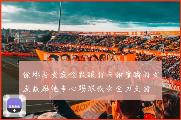 徐彬与女友伦敦眼打卡甜蜜瞬间女友鼓励他专心踢球我会全力支持