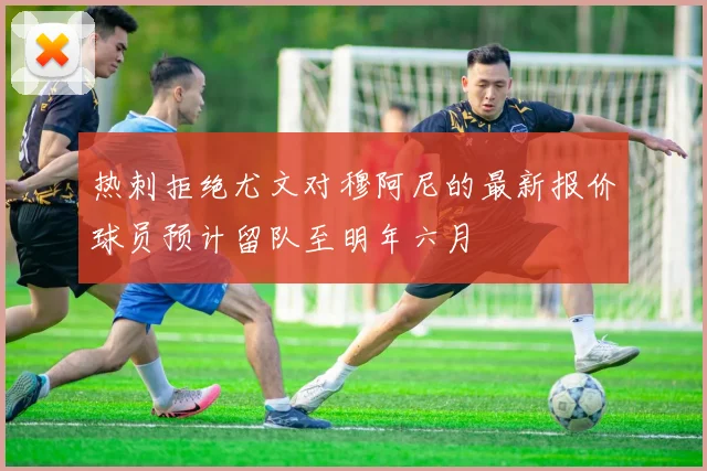 热刺拒绝尤文对穆阿尼的最新报价球员预计留队至明年六月