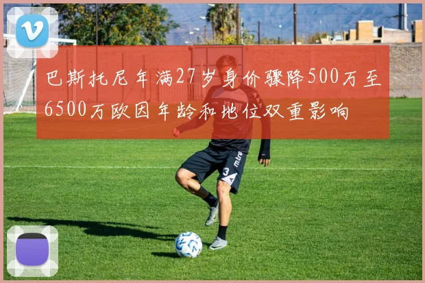 巴斯托尼年满27岁身价骤降500万至6500万欧因年龄和地位双重影响