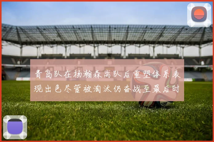 青岛队在杨瀚森离队后重塑体系表现出色尽管被淘汰仍奋战至最后时刻