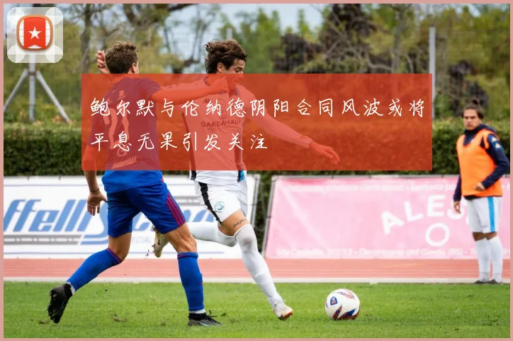 鲍尔默与伦纳德阴阳合同风波或将平息无果引发关注