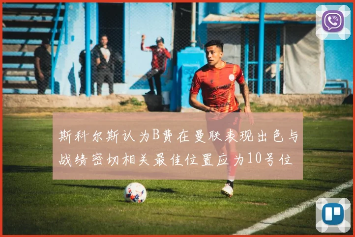 斯科尔斯认为B费在曼联表现出色与战绩密切相关最佳位置应为10号位