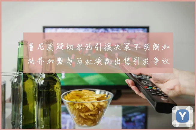 鲁尼质疑切尔西引援决策不明朗加纳乔加盟与马杜埃凯出售引发争议