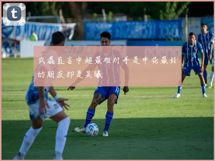 武磊直言中超最难对手是申花最好的朋友却是吴曦