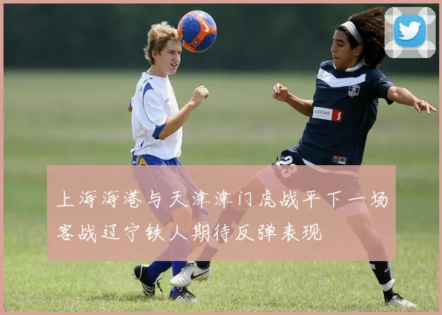 上海海港与天津津门虎战平下一场客战辽宁铁人期待反弹表现