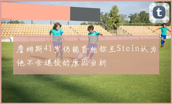 詹姆斯41岁仍能首轮称王Stein认为他不会退役的原因分析