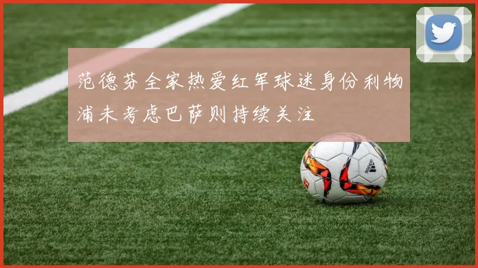 范德芬全家热爱红军球迷身份利物浦未考虑巴萨则持续关注